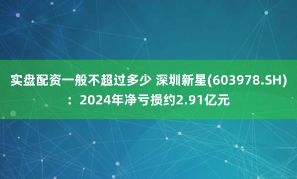 实盘配资一般不超过多少 深圳新星(603978.SH)：2024年净亏损约2.91亿元