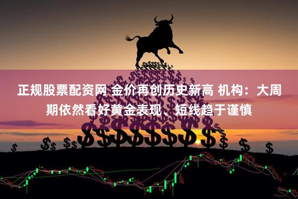 正规股票配资网 金价再创历史新高 机构：大周期依然看好黄金表现、短线趋于谨慎