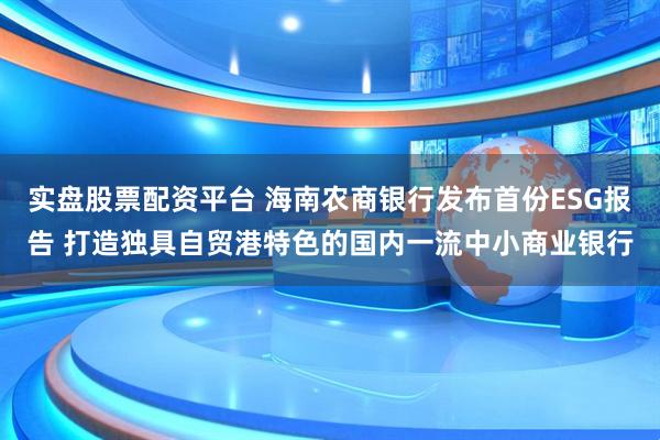实盘股票配资平台 海南农商银行发布首份ESG报告 打造独具自贸港特色的国内一流中小商业银行