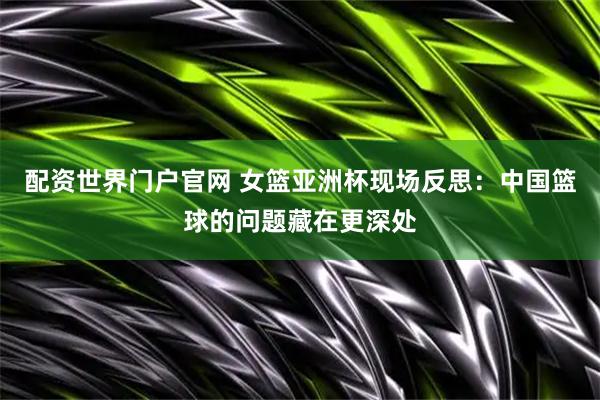 配资世界门户官网 女篮亚洲杯现场反思：中国篮球的问题藏在更深处