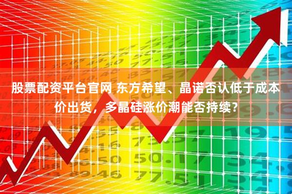 股票配资平台官网 东方希望、晶诺否认低于成本价出货，多晶硅涨价潮能否持续？