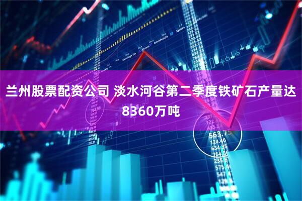 兰州股票配资公司 淡水河谷第二季度铁矿石产量达8360万吨