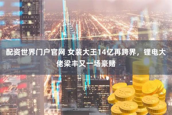 配资世界门户官网 女装大王14亿再跨界，锂电大佬梁丰又一场豪赌