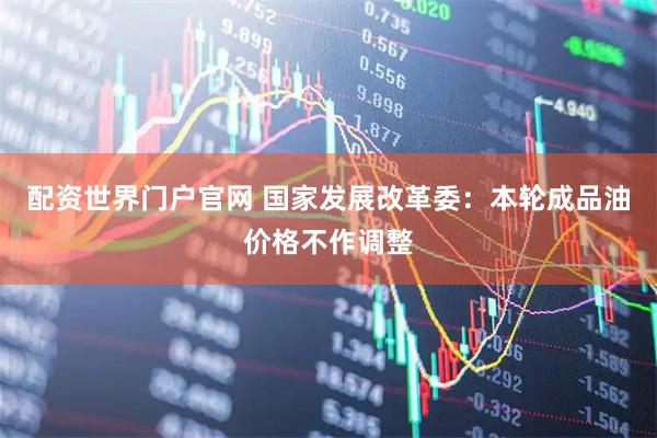 配资世界门户官网 国家发展改革委：本轮成品油价格不作调整