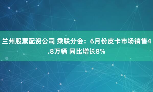 兰州股票配资公司 乘联分会：6月份皮卡市场销售4.8万辆 同比增长8%