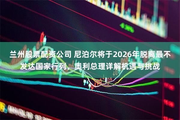 兰州股票配资公司 尼泊尔将于2026年脱离最不发达国家行列，奥利总理详解机遇与挑战