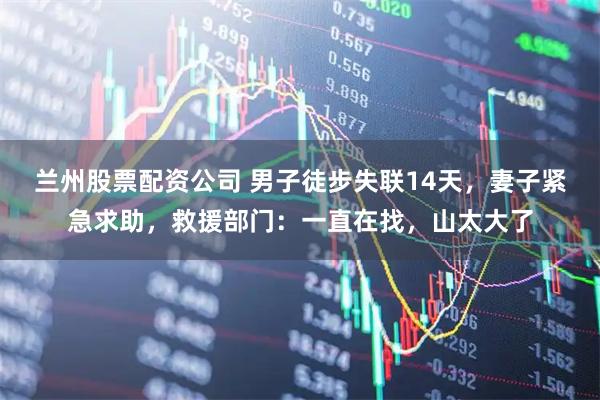 兰州股票配资公司 男子徒步失联14天，妻子紧急求助，救援部门：一直在找，山太大了