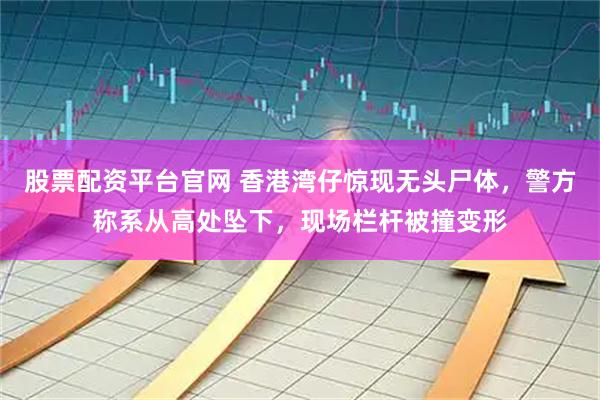 股票配资平台官网 香港湾仔惊现无头尸体，警方称系从高处坠下，现场栏杆被撞变形