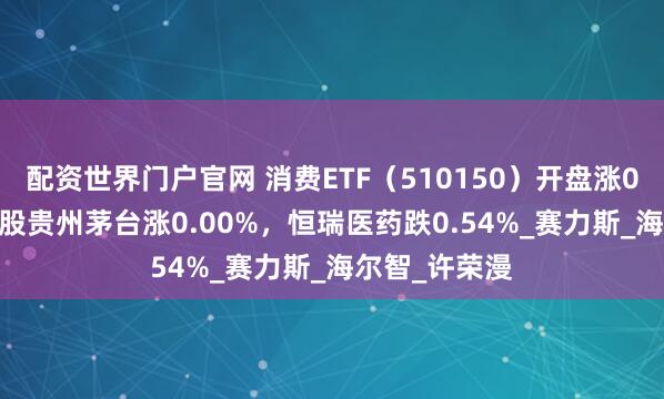 配资世界门户官网 消费ETF（510150）开盘涨0.00%，重仓股贵州茅台涨0.00%，恒瑞医药跌0.54%_赛力斯_海尔智_许荣漫