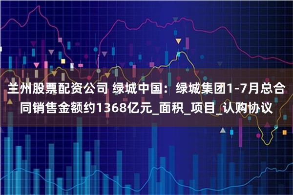 兰州股票配资公司 绿城中国：绿城集团1-7月总合同销售金额约1368亿元_面积_项目_认购协议