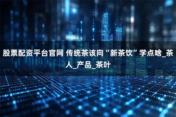 股票配资平台官网 传统茶该向“新茶饮”学点啥_茶人_产品_茶叶
