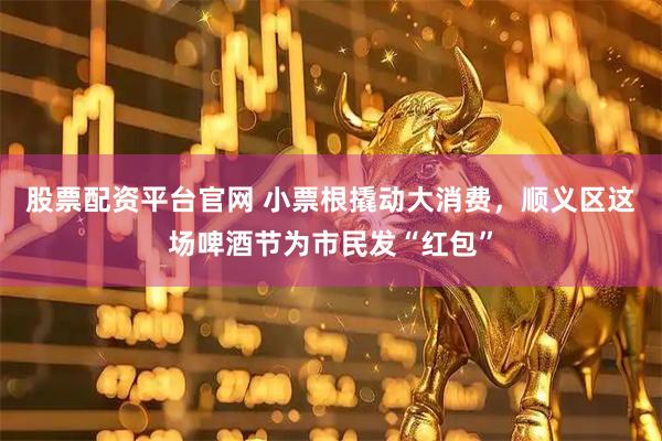 股票配资平台官网 小票根撬动大消费，顺义区这场啤酒节为市民发“红包”