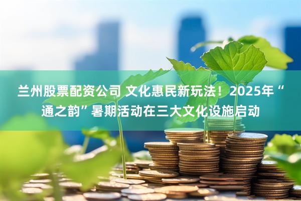 兰州股票配资公司 文化惠民新玩法！2025年“通之韵”暑期活动在三大文化设施启动