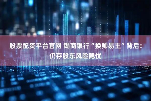 股票配资平台官网 锡商银行“换帅易主”背后：仍存股东风险隐忧