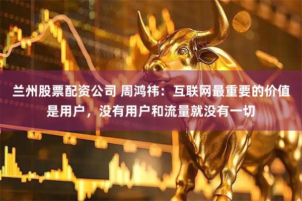 兰州股票配资公司 周鸿祎：互联网最重要的价值是用户，没有用户和流量就没有一切