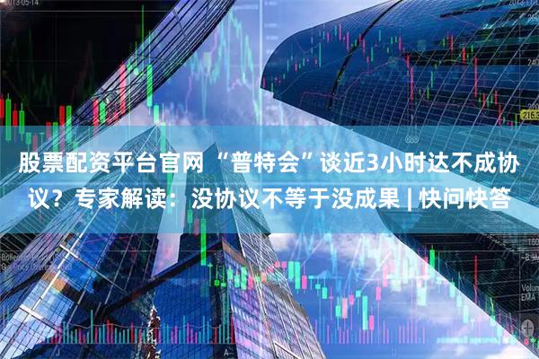 股票配资平台官网 “普特会”谈近3小时达不成协议？专家解读：没协议不等于没成果 | 快问快答
