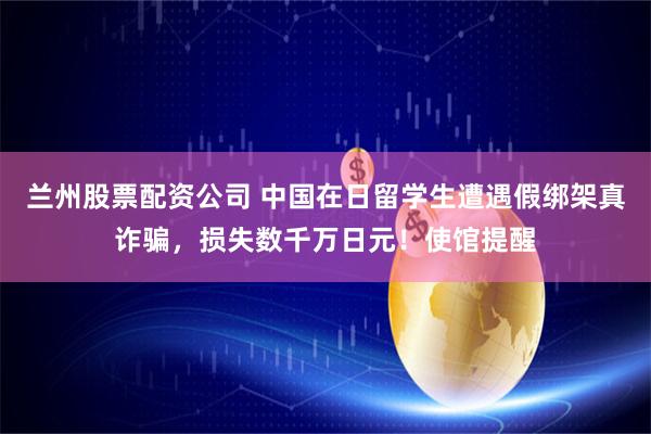 兰州股票配资公司 中国在日留学生遭遇假绑架真诈骗，损失数千万日元！使馆提醒