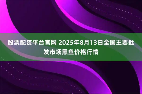 股票配资平台官网 2025年8月13日全国主要批发市场黑鱼价格行情