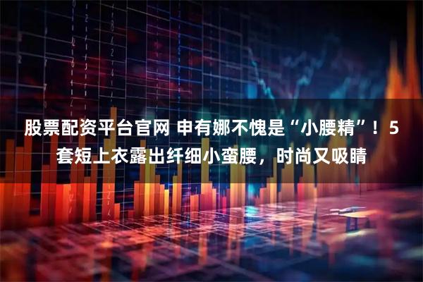 股票配资平台官网 申有娜不愧是“小腰精”！5套短上衣露出纤细小蛮腰，时尚又吸睛