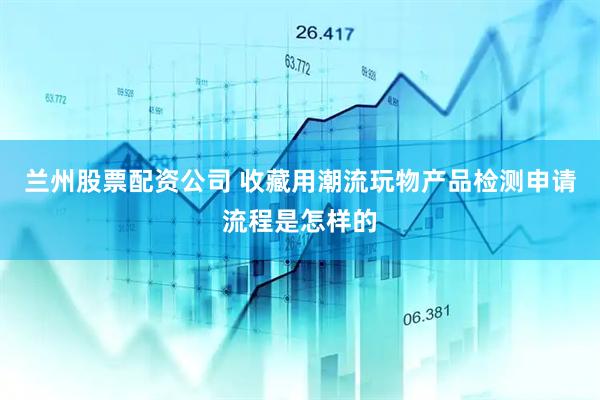 兰州股票配资公司 收藏用潮流玩物产品检测申请流程是怎样的