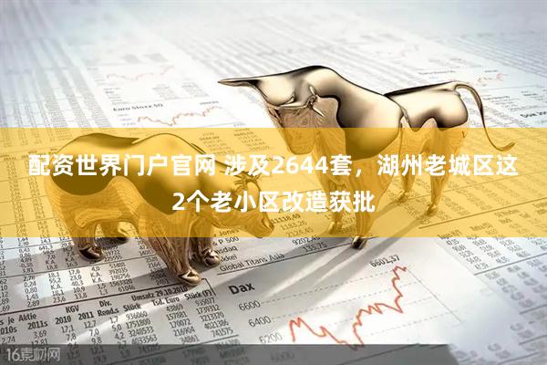 配资世界门户官网 涉及2644套，湖州老城区这2个老小区改造获批