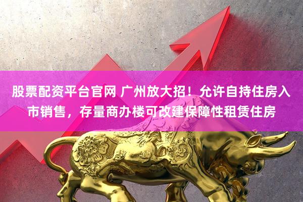 股票配资平台官网 广州放大招！允许自持住房入市销售，存量商办楼可改建保障性租赁住房