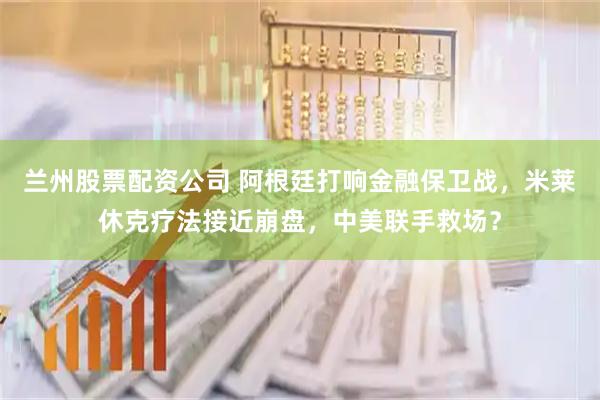 兰州股票配资公司 阿根廷打响金融保卫战，米莱休克疗法接近崩盘，中美联手救场？
