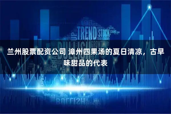 兰州股票配资公司 漳州四果汤的夏日清凉，古早味甜品的代表