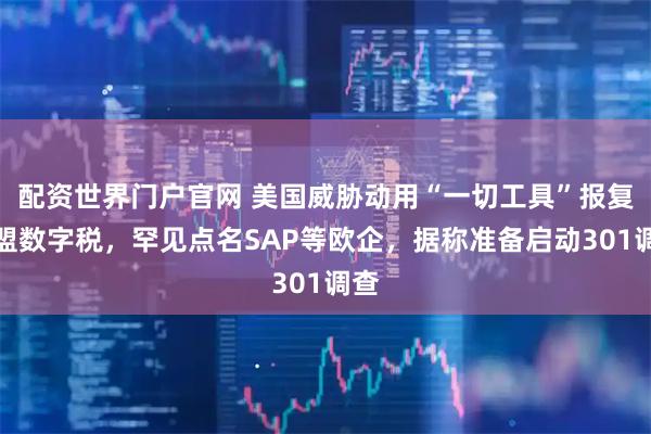 配资世界门户官网 美国威胁动用“一切工具”报复欧盟数字税,罕见点名SAP等欧企,据称准备启动301调查