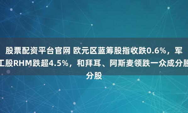 股票配资平台官网 欧元区蓝筹股指收跌0.6%，军工股RHM跌超4.5%，和拜耳、阿斯麦领跌一众成分股
