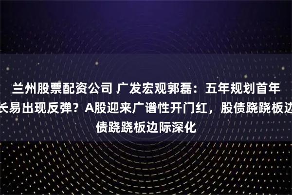 兰州股票配资公司 广发宏观郭磊：五年规划首年名义增长易出现反弹？A股迎来广谱性开门红，股债跷跷板边际深化