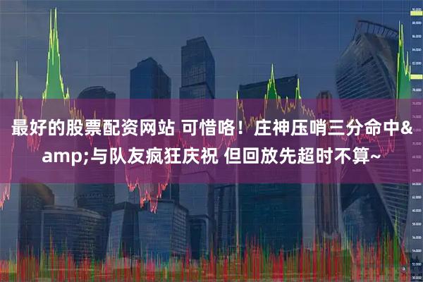 最好的股票配资网站 可惜咯！庄神压哨三分命中&与队友疯狂庆祝 但回放先超时不算~