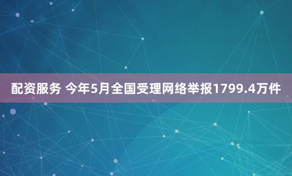 配资服务 今年5月全国受理网络举报1799.4万件
