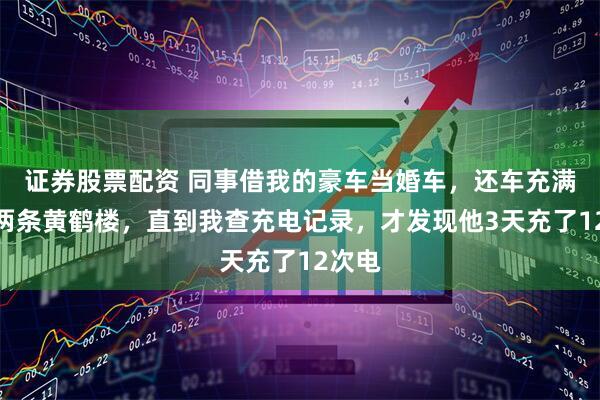 证券股票配资 同事借我的豪车当婚车，还车充满电送两条黄鹤楼，直到我查充电记录，才发现他3天充了12次电
