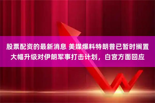 股票配资的最新消息 美媒爆料特朗普已暂时搁置大幅升级对伊朗军事打击计划，白宫方面回应