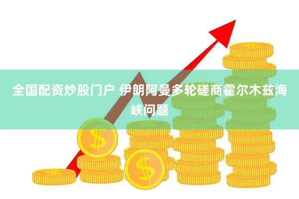 全国配资炒股门户 伊朗阿曼多轮磋商霍尔木兹海峡问题