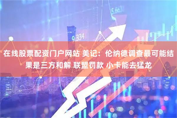 在线股票配资门户网站 美记:伦纳德调查最可能结果是三方和解 联盟罚款 小卡能去猛龙