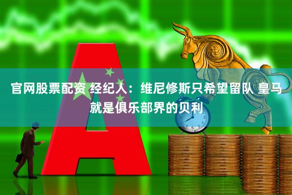 官网股票配资 经纪人：维尼修斯只希望留队 皇马就是俱乐部界的贝利