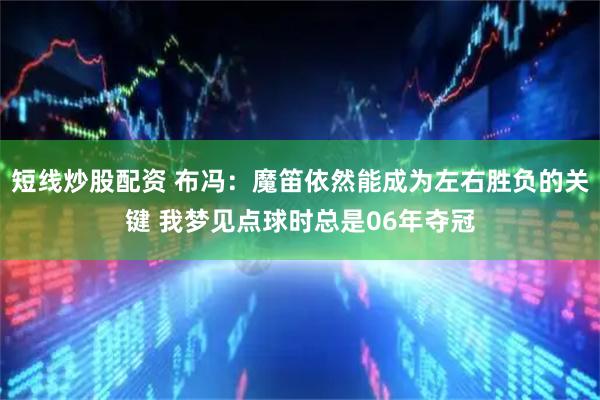 短线炒股配资 布冯：魔笛依然能成为左右胜负的关键 我梦见点球时总是06年夺冠