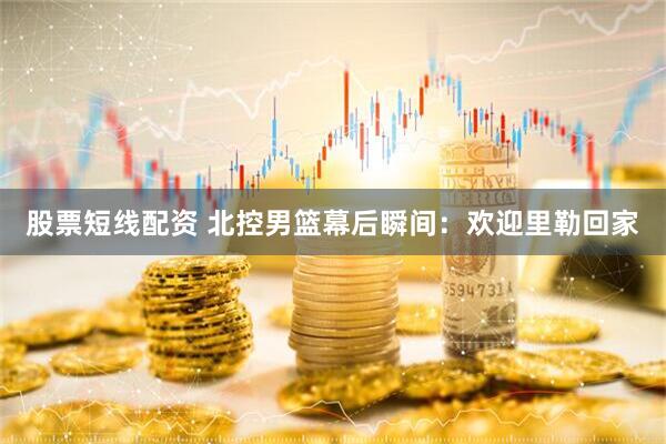 股票短线配资 北控男篮幕后瞬间：欢迎里勒回家