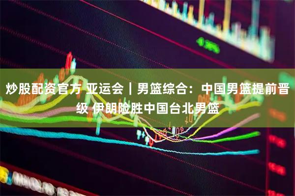 炒股配资官方 亚运会|男篮综合:中国男篮提前晋级 伊朗险胜中国台北男篮
