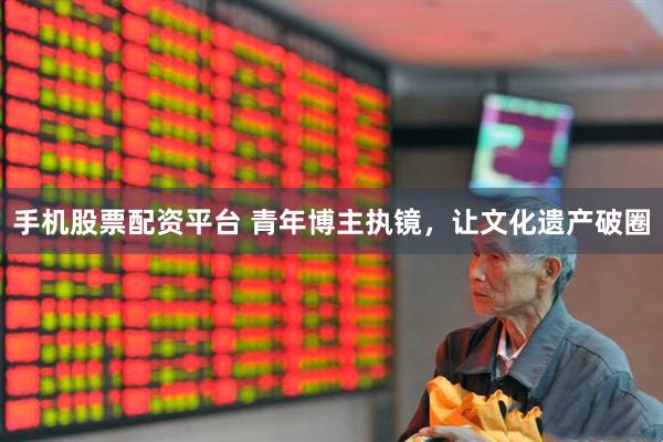 手机股票配资平台 青年博主执镜，让文化遗产破圈